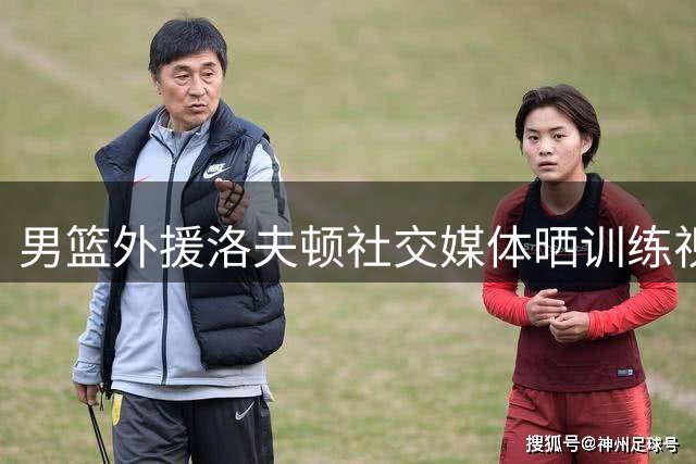 男篮外援洛夫顿社交媒体晒训练视频获点赞